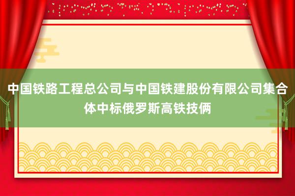 中国铁路工程总公司与中国铁建股份有限公司集合体中标俄罗斯高铁技俩
